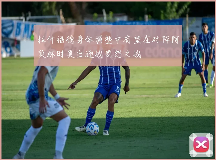 拉什福德身体调整中有望在对阵阿莫林时复出迎战恩怨之战