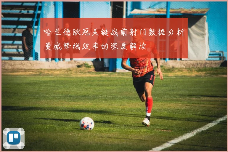 哈兰德欧冠关键战前射门数据分析曼城锋线效率的深度解读