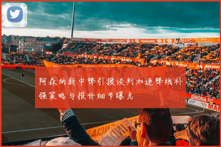 阿森纳新中锋引援谈判加速锋线补强策略与报价细节曝光