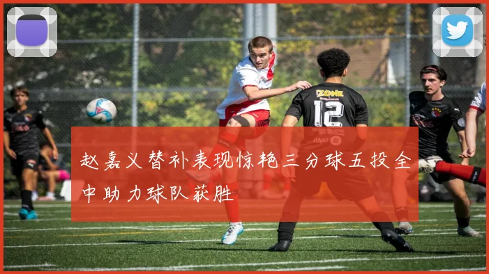 赵嘉义替补表现惊艳三分球五投全中助力球队获胜
