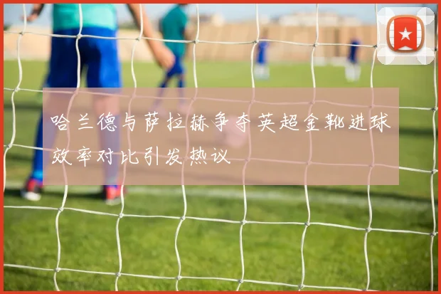 哈兰德与萨拉赫争夺英超金靴进球效率对比引发热议