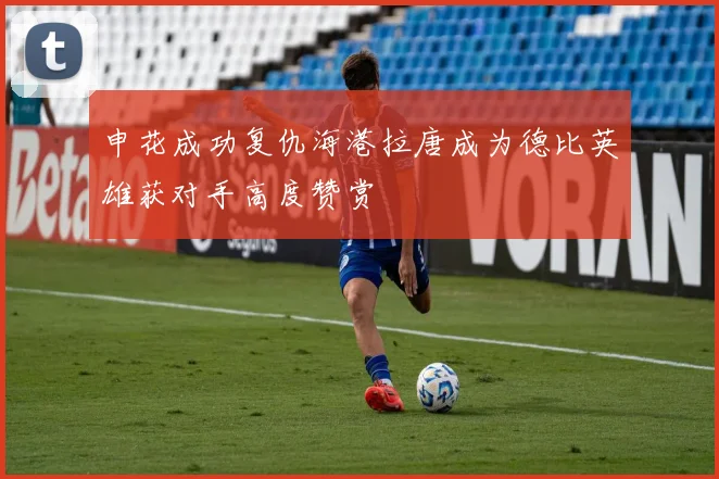 申花成功复仇海港拉唐成为德比英雄获对手高度赞赏