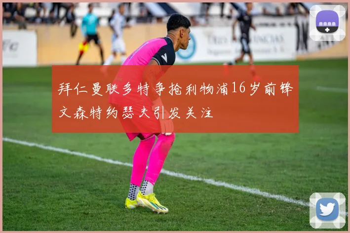 拜仁曼联多特争抢利物浦16岁前锋文森特约瑟夫引发关注